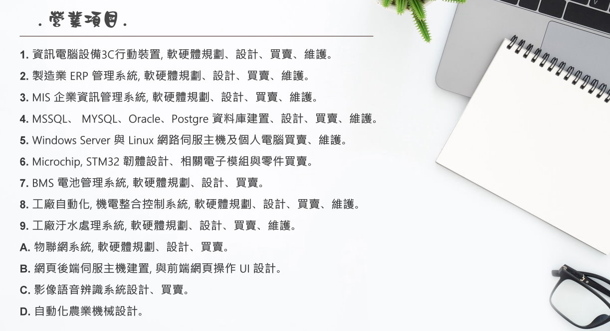 營業項目:ERP, MIS 軟體設計, 3C資訊軟硬體買賣, 維修, 工業自動化, 污水處理系統規劃設計, 資料庫規劃管理設計